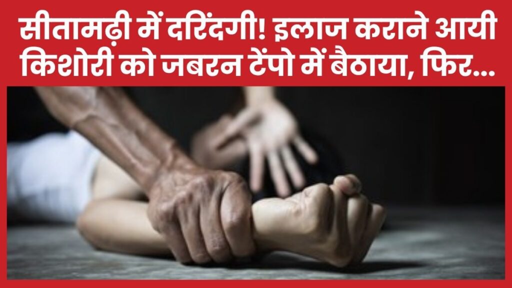 सीतामढ़ी में दरिंदगी! इलाज कराने आयी किशोरी को जबरन टेंपो में बैठाया, फिर…