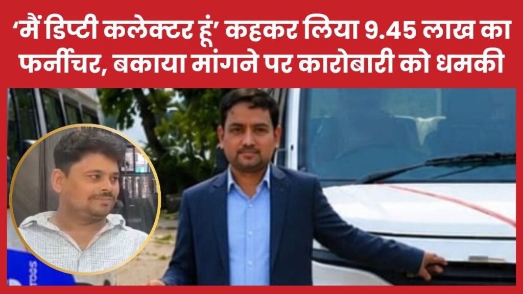 ‘मैं डिप्टी कलेक्टर हूं’ कहकर लिया 9.45 लाख का फर्नीचर, बकाया मांगने पर कारोबारी को धमकी