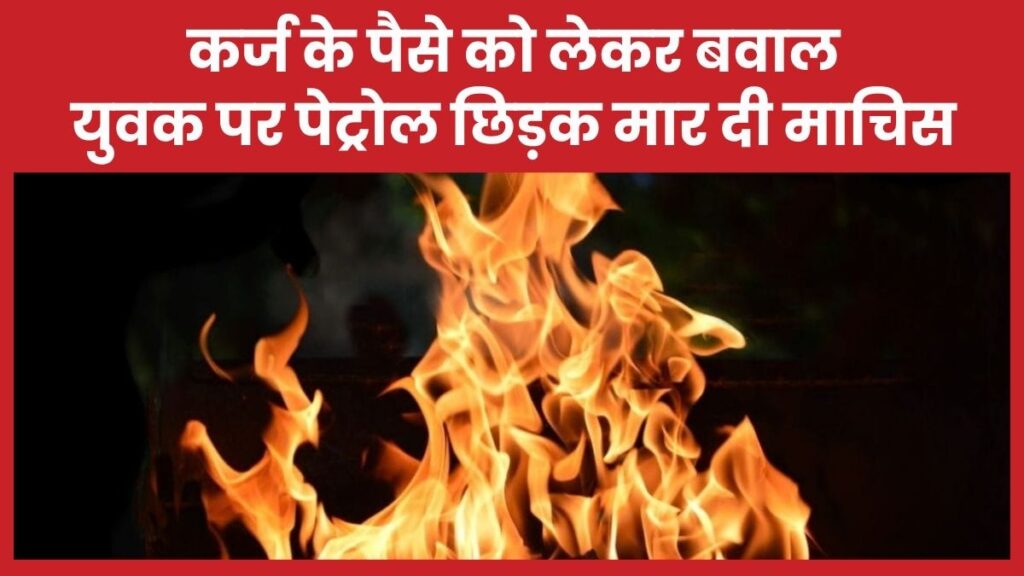 कर्ज के पैसे को लेकर बवाल, युवक पर पेट्रोल छिड़क मार दी माचिस