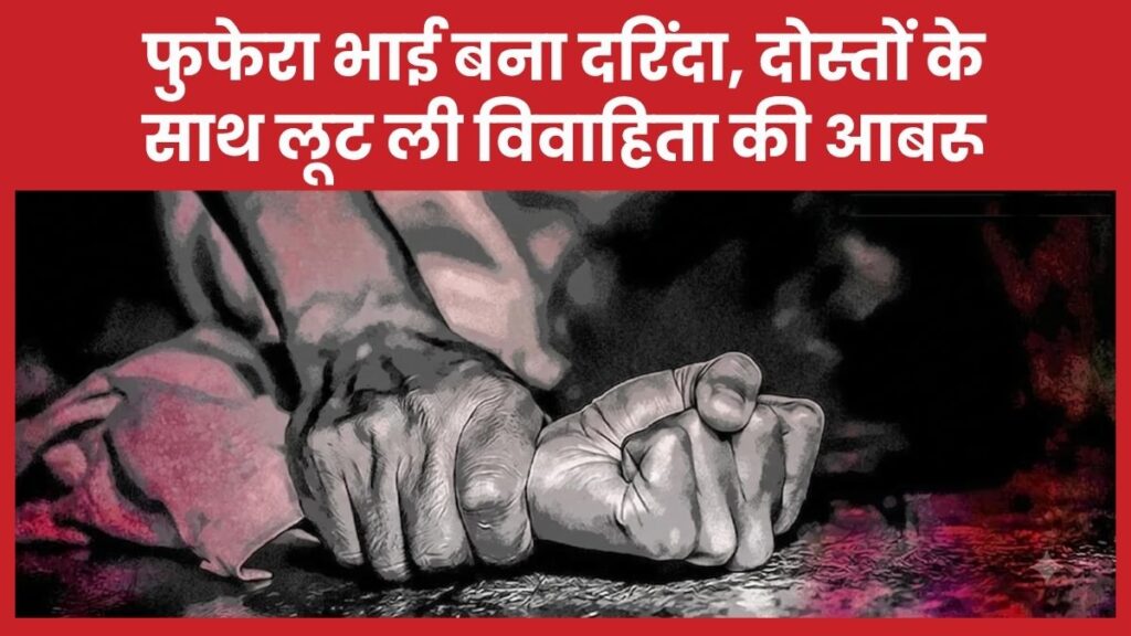 फुफेरा भाई बना दरिंदा, दोस्तों के साथ लूट ली विवाहिता की आबरू भाई