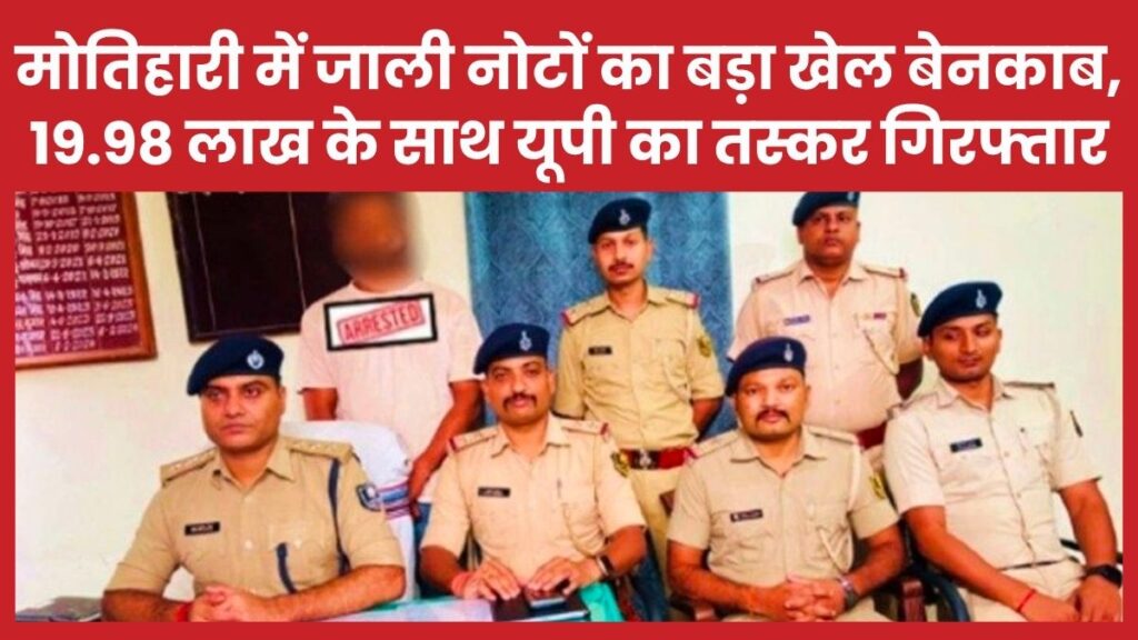 मोतिहारी में जाली नोटों का बड़ा खेल बेनकाब, 19.98 लाख के साथ यूपी का तस्कर गिरफ्तार